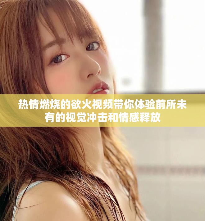 熱情燃燒的欲火視頻帶你體驗前所未有的視覺沖擊和情感釋放