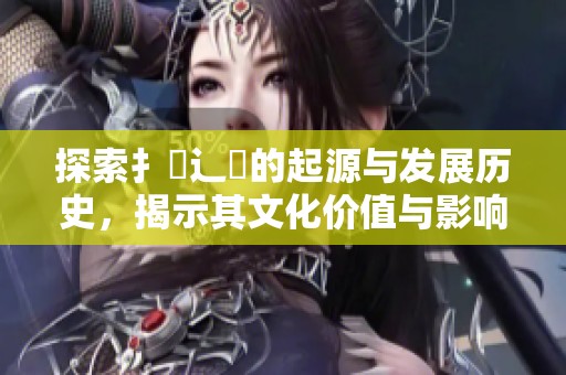 探索扌喿辶畐的起源與發(fā)展歷史，揭示其文化價(jià)值與影響力