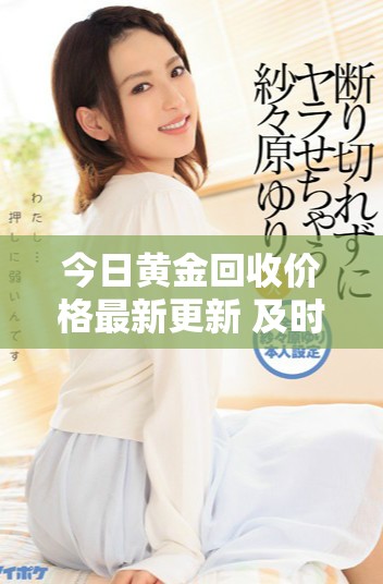 今日黃金回收價格最新更新 及時掌握市場動態(tài)與行情走勢