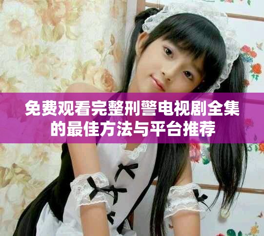 免費(fèi)觀看完整刑警電視劇全集的最佳方法與平臺推薦