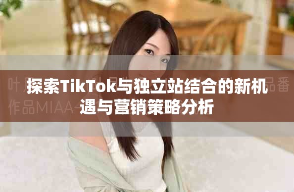探索TikTok與獨立站結合的新機遇與營銷策略分析