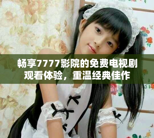 暢享7777影院的免費電視劇觀看體驗，重溫經典佳作