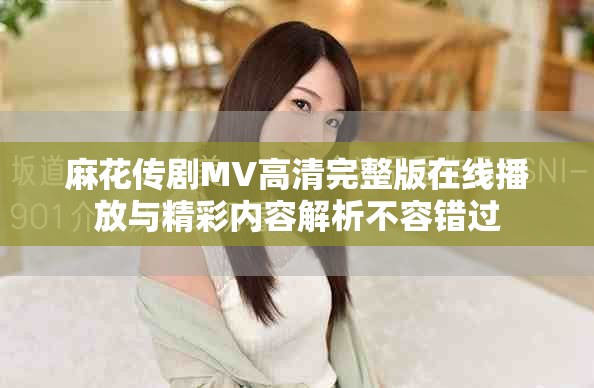 麻花傳劇MV高清完整版在線播放與精彩內容解析不容錯過