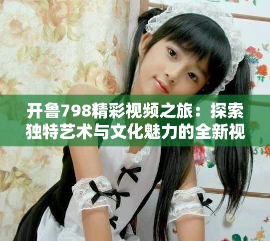 開魯798精彩視頻之旅：探索獨特藝術與文化魅力的全新視角
