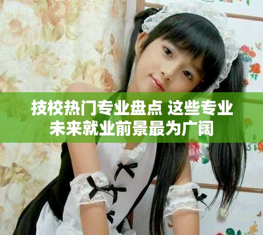 技校熱門專業(yè)盤點(diǎn) 這些專業(yè)未來就業(yè)前景最為廣闊