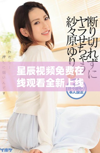 星辰視頻免費在線觀看全新上線，快來體驗高清視聽盛宴