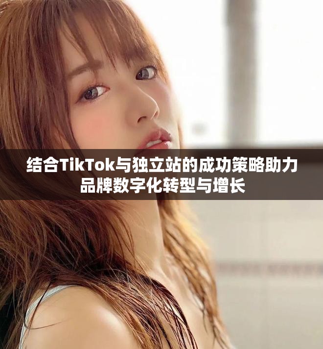 結(jié)合TikTok與獨(dú)立站的成功策略助力品牌數(shù)字化轉(zhuǎn)型與增長