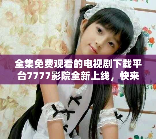 全集免費觀看的電視劇下載平臺7777影院全新上線，快來體驗吧