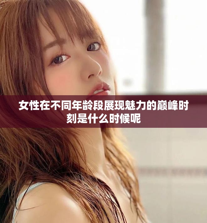 女性在不同年齡段展現(xiàn)魅力的巔峰時刻是什么時候呢