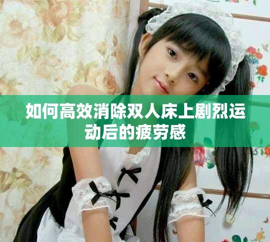 如何高效消除雙人床上劇烈運(yùn)動(dòng)后的疲勞感