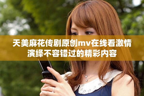 天美麻花傳劇原創mv在線看激情演繹不容錯過的精彩內容
