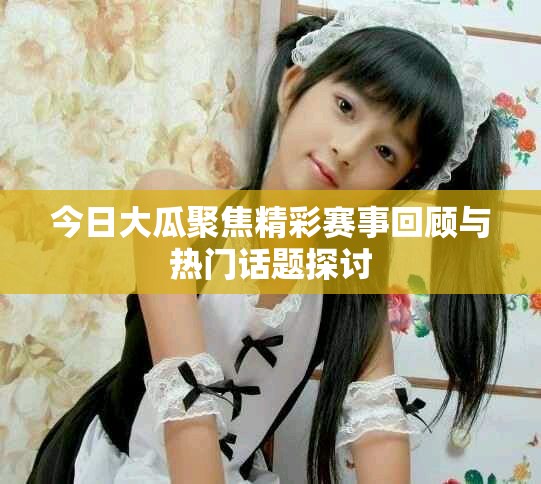 今日大瓜聚焦精彩賽事回顧與熱門話題探討