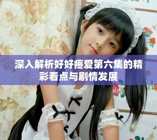 深入解析好好疼愛第六集的精彩看點與劇情發展