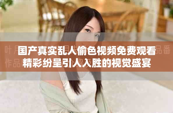 國產真實亂人偷色視頻免費觀看精彩紛呈引人入勝的視覺盛宴