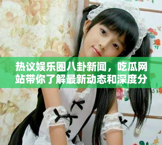 熱議娛樂圈八卦新聞，吃瓜網(wǎng)站帶你了解最新動(dòng)態(tài)和深度分析
