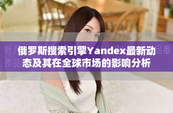 俄羅斯搜索引擎Yandex最新動態(tài)及其在全球市場的影響分析