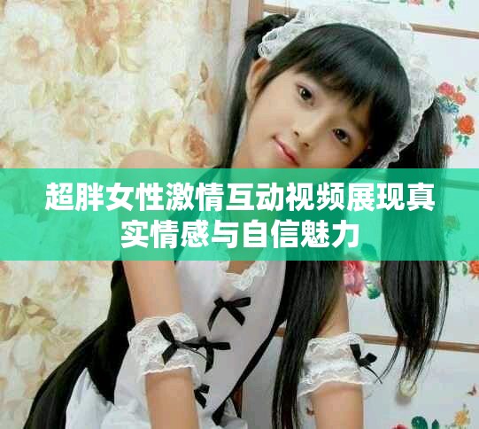超胖女性激情互動視頻展現真實情感與自信魅力