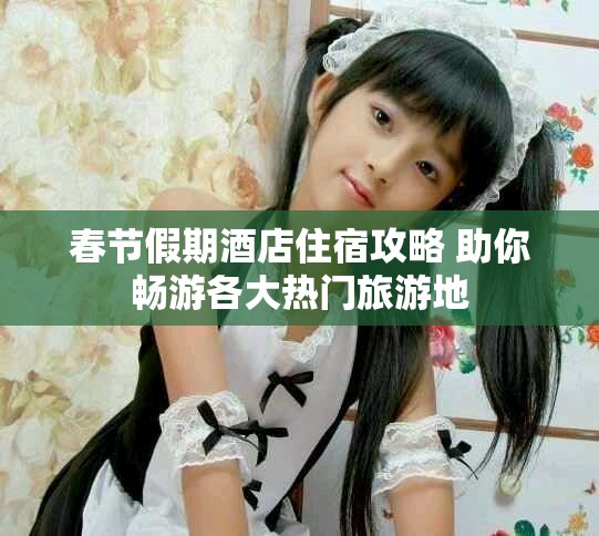 春節假期酒店住宿攻略 助你暢游各大熱門旅游地
