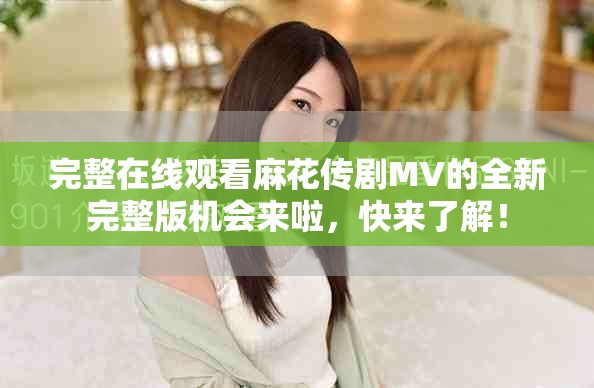 完整在線觀看麻花傳劇MV的全新完整版機會來啦，快來了解！