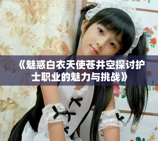 《魅惑白衣天使蒼井空探討護士職業的魅力與挑戰》