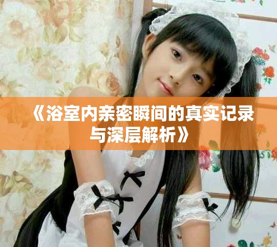 《浴室內親密瞬間的真實記錄與深層解析》