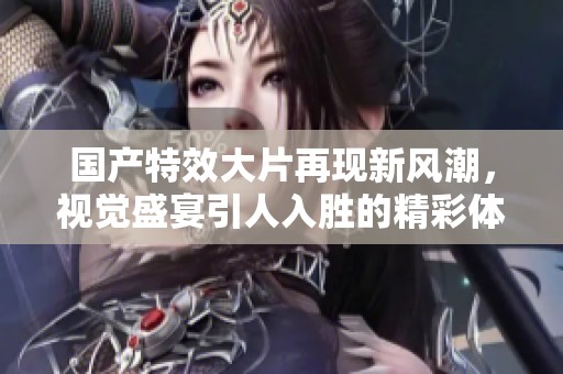 國(guó)產(chǎn)特效大片再現(xiàn)新風(fēng)潮，視覺(jué)盛宴引人入勝的精彩體驗(yàn)