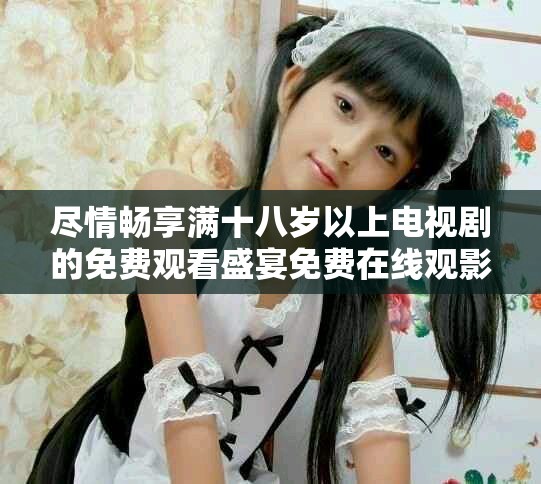 盡情暢享滿十八歲以上電視劇的免費觀看盛宴免費在線觀影無障礙