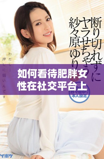 如何看待肥胖女性在社交平臺上的情感表達與互動視頻