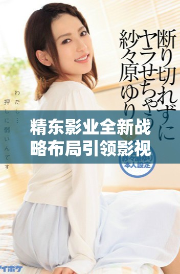 精東影業(yè)全新戰(zhàn)略布局引領(lǐng)影視行業(yè)新風(fēng)向