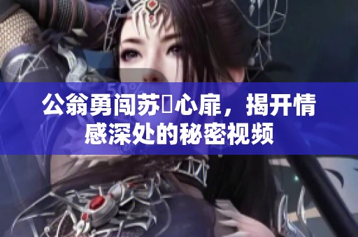 公翁勇闖蘇玥心扉，揭開情感深處的秘密視頻