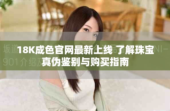 18K成色官網(wǎng)最新上線 了解珠寶真?zhèn)舞b別與購買指南