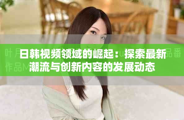 日韓視頻領域的崛起：探索最新潮流與創(chuàng)新內容的發(fā)展動態(tài)