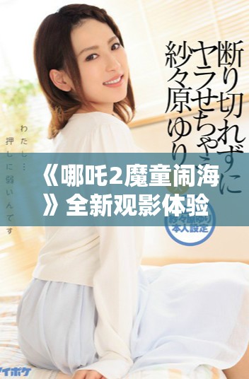 《哪吒2魔童鬧海》全新觀影體驗免費觀看渠道揭秘與推薦