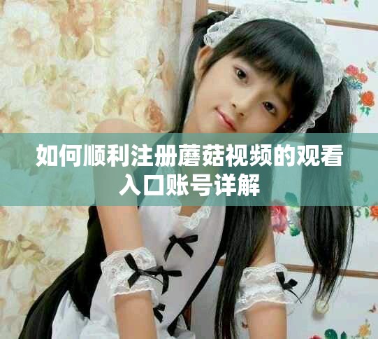如何順利注冊蘑菇視頻的觀看入口賬號詳解