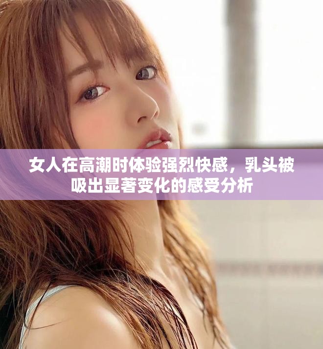 女人在高潮時體驗強烈快感，乳頭被吸出顯著變化的感受分析