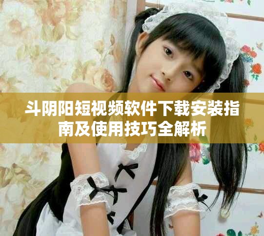 斗陰陽短視頻軟件下載安裝指南及使用技巧全解析