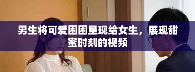 男生將可愛困困呈現(xiàn)給女生，展現(xiàn)甜蜜時(shí)刻的視頻