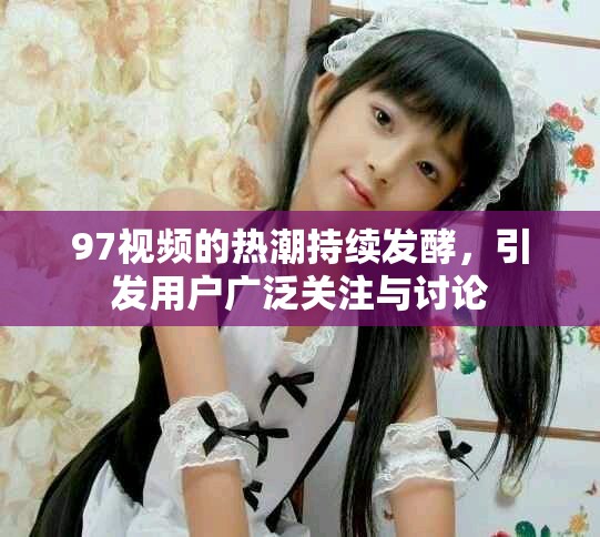 97視頻的熱潮持續(xù)發(fā)酵，引發(fā)用戶(hù)廣泛關(guān)注與討論
