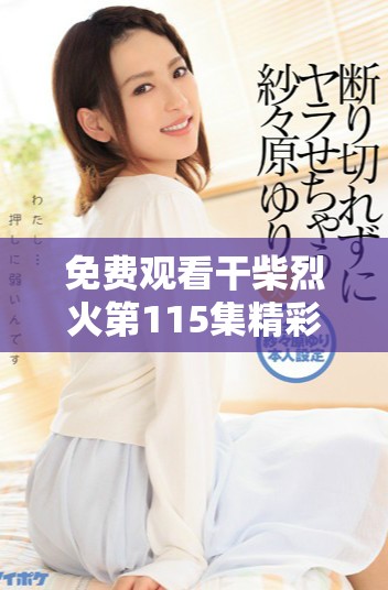 免費(fèi)觀看干柴烈火第115集精彩內(nèi)容，快來(lái)開(kāi)啟你的觀劇之旅吧