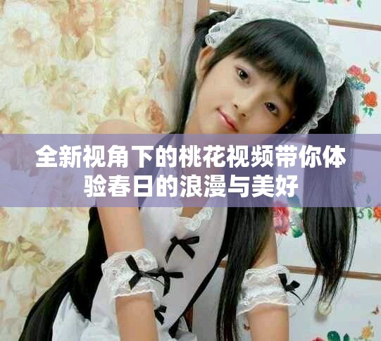 全新視角下的桃花視頻帶你體驗春日的浪漫與美好