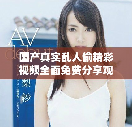 國產真實亂人偷精彩視頻全面免費分享觀看平臺全新上線