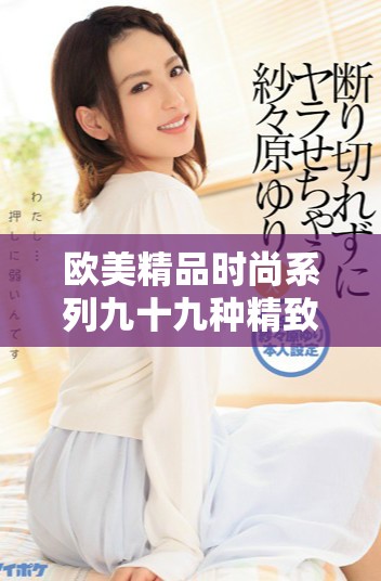 歐美精品時(shí)尚系列九十九種精致體驗(yàn)讓你盡享無(wú)窮樂(lè)趣