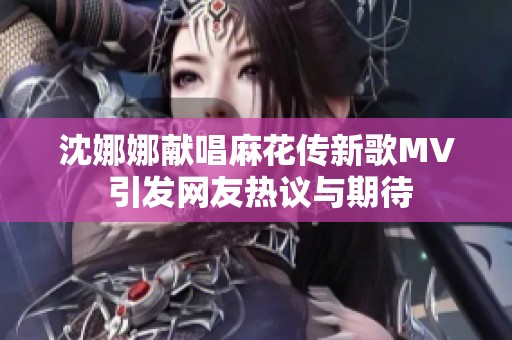 沈娜娜獻唱麻花傳新歌MV 引發網友熱議與期待