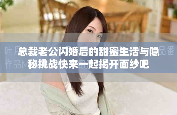總裁老公閃婚后的甜蜜生活與隱秘挑戰快來一起揭開面紗吧