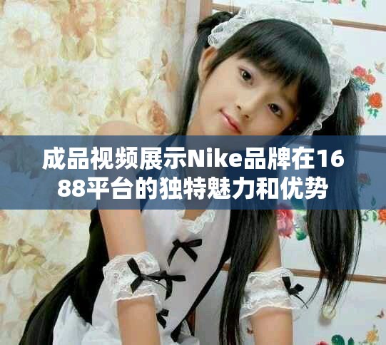 成品視頻展示Nike品牌在1688平臺的獨特魅力和優勢