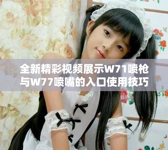 全新精彩視頻展示W(wǎng)71噴槍與W77噴嘴的入口使用技巧與效果分析