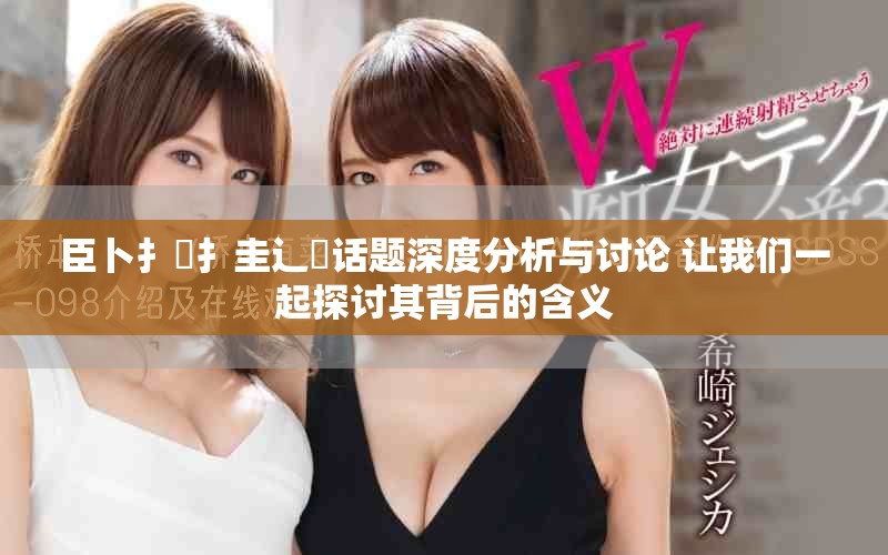 臣卜扌喿扌圭辶畐話題深度分析與討論 讓我們一起探討其背后的含義