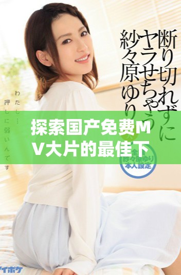 探索國產(chǎn)免費(fèi)MV大片的最佳下載資源與觀影平臺推薦
