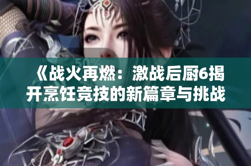 《戰(zhàn)火再燃：激戰(zhàn)后廚6揭開烹飪競技的新篇章與挑戰(zhàn)》