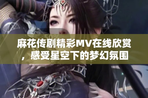 麻花傳劇精彩MV在線欣賞，感受星空下的夢幻氛圍